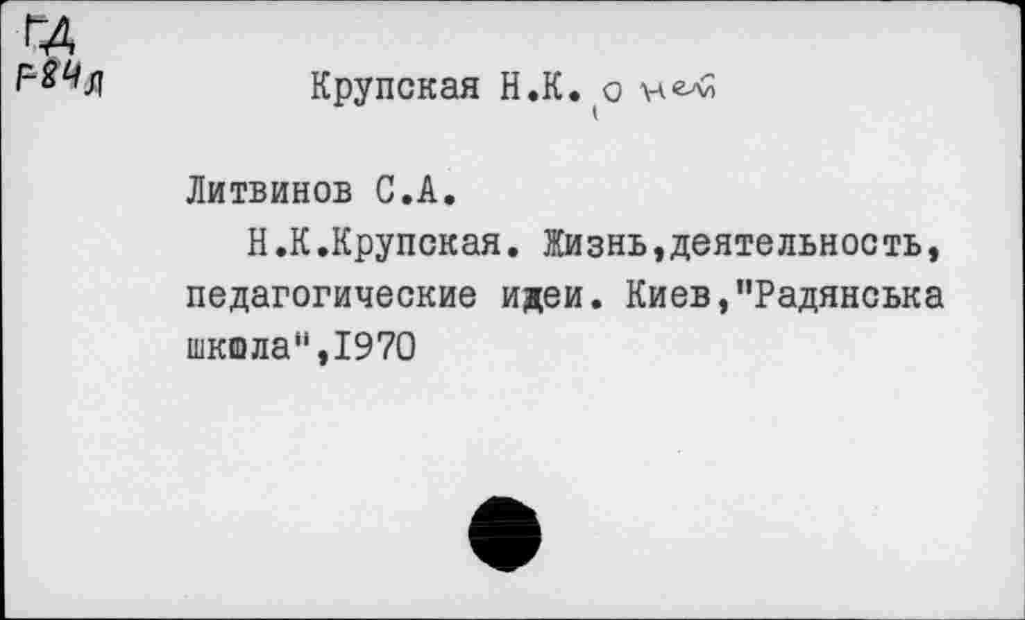 ﻿Крупская Н.К.о
Литвинов С.А.
Н.К.Крупская. Жизнь »деятельность, педагогические идеи. Киев,”Радянська шкшла“,1970